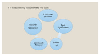 It is most commonly characterized by five facets:
ill structured
problems
Real
significance
Student
Led
Community
focussed
Illustator
facilitated
 