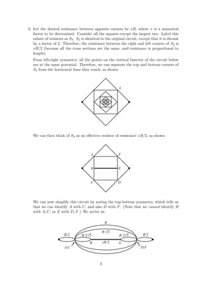 3. Let the desired resistance between opposite corners be xR, where x is a numerical
factor to be determined. Consider all the squares except the largest two. Label this
subset of resistors as S3. S3 is identical to the original circuit, except that it is shrunk
by a factor of 2. Therefore, the resistance between the right and left corners of S3 is
xR/2 (because all the cross sections are the same, and resistance is proportional to
length).
From left-right symmetry, all the points on the vertical bisector of the circuit below
are at the same potential. Therefore, we can separate the top and bottom corners of
S3 from the horizontal lines they touch, as shown.
L
We can then think of S3 as an eﬀective resistor of resistance xR/2, as shown.
A
B
C D
F
E
We can now simplify this circuit by noting the top-bottom symmetry, which tells us
that we can identify A with C, and also D with F. (Note that we cannot identify B
with A, C; or E with D, F.) We arrive at:
R/
R
B
A,C
E
D,F
R/
2
R/ 22R/ 222
xR/2
R/2
2
 