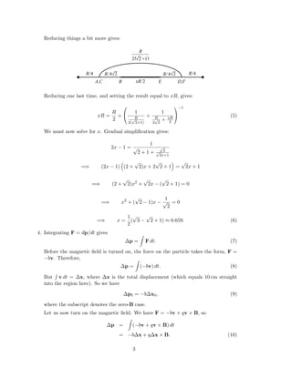 Reducing things a bit more gives:
R
BA,C E D,F
R/
2
R/ 24R/ 244
xR/2
R/4
_______
2 +1( )
Reducing one last time, and setting the result equal to xR, gives:
xR =
R
2
+


1
R
2(
√
2+1)
+
1
R
2
√
2
+ xR
2


−1
(5)
We must now solve for x. Gradual simpliﬁcation gives:
2x − 1 =
1
√
2 + 1 +
√
2√
2x+1
=⇒ (2x − 1) (2 +
√
2)x + 2
√
2 + 1 =
√
2x + 1
=⇒ (2 +
√
2)x2
+
√
2x − (
√
2 + 1) = 0
=⇒ x2
+ (
√
2 − 1)x −
1
√
2
= 0
=⇒ x =
1
2
(
√
3 −
√
2 + 1) ≈ 0.659. (6)
4. Integrating F = dp/dt gives
∆p = F dt. (7)
Before the magnetic ﬁeld is turned on, the force on the particle takes the form, F =
−bv. Therefore,
∆p = (−bv) dt. (8)
But v dt = ∆x, where ∆x is the total displacement (which equals 10 cm straight
into the region here). So we have
∆p0 = −b∆x0, (9)
where the subscript denotes the zero-B case.
Let us now turn on the magnetic ﬁeld. We have F = −bv + qv × B, so
∆p = (−bv + qv × B) dt
= −b∆x + q∆x × B. (10)
3
 