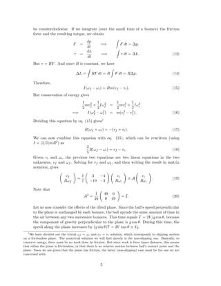 be counterclockwise. If we integrate (over the small time of a bounce) the friction
force and the resulting torque, we obtain
F =
dp
dt
=⇒ F dt = ∆p,
τ =
dL
dt
=⇒ τ dt = ∆L. (13)
But τ = RF. And since R is constant, we have
∆L = RF dt = R F dt = R∆p. (14)
Therefore,
I(ωf − ωi) = Rm(vf − vi). (15)
But conservation of energy gives
1
2
mv2
f +
1
2
Iω2
f =
1
2
mv2
i +
1
2
Iω2
i
=⇒ I(ω2
f − ω2
i ) = m(v2
i − v2
f ). (16)
Dividing this equation by eq. (15) gives1
R(ωf + ωi) = −(vf + vi). (17)
We can now combine this equation with eq. (15), which can be rewritten (using
I = (2/5)mR2) as
2
5
R(ωf − ωi) = vf − vi. (18)
Given vi and ωi, the previous two equations are two linear equations in the two
unknowns, vf and ωf . Solving for vf and ωf , and then writing the result in matrix
notation, gives
vf
Rωf
=
1
7
3 −4
−10 −3
vi
Rωi
≡ A
vi
Rωi
. (19)
Note that
A2
=
1
49
49 0
0 49
= I. (20)
Let us now consider the eﬀects of the tilted plane. Since the ball’s speed perpendicular
to the plane is unchanged by each bounce, the ball spends the same amount of time in
the air between any two successive bounces. This time equals T = 2V/g cos θ, because
the component of gravity perpendicular to the plane is g cos θ. During this time, the
speed along the plane increases by (g sin θ)T = 2V tan θ ≡ V0.
1
We have divided out the trivial ωf = ωi and vf = vi solution, which corresponds to slipping motion
on a frictionless plane. The nontrivial solution we will ﬁnd shortly is the non-slipping one. Basically, to
conserve energy, there must be no work done by friction. But since work is force times distance, this means
that either the plane is frictionless, or that there is no relative motion between ball’s contact point and the
plane. Since we are given that the plane has friction, the latter (non-slipping) case must be the one we are
concerned with.
5
 