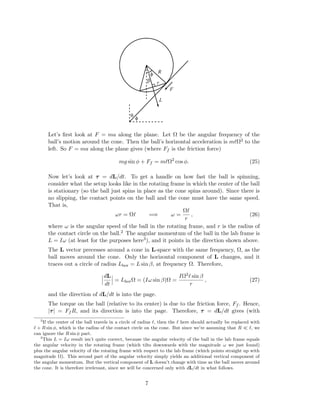 φ
θ
φ
β
L
r
F
R
Let’s ﬁrst look at F = ma along the plane. Let Ω be the angular frequency of the
ball’s motion around the cone. Then the ball’s horizontal acceleration is m Ω2 to the
left. So F = ma along the plane gives (where Ff is the friction force)
mg sin φ + Ff = m Ω2
cos φ. (25)
Now let’s look at τ = dL/dt. To get a handle on how fast the ball is spinning,
consider what the setup looks like in the rotating frame in which the center of the ball
is stationary (so the ball just spins in place as the cone spins around). Since there is
no slipping, the contact points on the ball and the cone must have the same speed.
That is,
ωr = Ω =⇒ ω =
Ω
r
, (26)
where ω is the angular speed of the ball in the rotating frame, and r is the radius of
the contact circle on the ball.2 The angular momentum of the ball in the lab frame is
L = Iω (at least for the purposes here3), and it points in the direction shown above.
The L vector precesses around a cone in L-space with the same frequency, Ω, as the
ball moves around the cone. Only the horizontal component of L changes, and it
traces out a circle of radius Lhor = L sin β, at frequency Ω. Therefore,
dL
dt
= LhorΩ = (Iω sin β)Ω =
IΩ2 sin β
r
, (27)
and the direction of dL/dt is into the page.
The torque on the ball (relative to its center) is due to the friction force, Ff . Hence,
|τ| = Ff R, and its direction is into the page. Therefore, τ = dL/dt gives (with
2
If the center of the ball travels in a circle of radius , then the here should actually be replaced with
+ R sin φ, which is the radius of the contact circle on the cone. But since we’re assuming that R , we
can ignore the R sin φ part.
3
This L = Iω result isn’t quite correct, because the angular velocity of the ball in the lab frame equals
the angular velocity in the rotating frame (which tilts downwards with the magnitude ω we just found)
plus the angular velocity of the rotating frame with respect to the lab frame (which points straight up with
magnitude Ω). This second part of the angular velocity simply yields an additional vertical component of
the angular momentum. But the vertical component of L doesn’t change with time as the ball moves around
the cone. It is therefore irrelevant, since we will be concerned only with dL/dt in what follows.
7
 