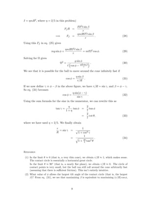 I = ηmR2, where η = 2/5 in this problem)
Ff R =
IΩ2 sin β
r
=⇒ Ff =
ηmRΩ2 sin β
r
. (28)
Using this Ff in eq. (25) gives
mg sin φ +
ηmRΩ2 sin β
r
= m Ω2
cos φ. (29)
Solving for Ω gives
Ω2
=
g sin φ
cos φ − ηR sin β
r
. (30)
We see that it is possible for the ball to move around the cone inﬁnitely fast if
cos φ =
η sin β
r/R
. (31)
If we now deﬁne γ ≡ φ − β in the above ﬁgure, we have r/R = sin γ, and β = φ − γ.
So eq. (31) becomes
cos φ =
η sin(φ − γ)
sin γ
. (32)
Using the sum formula for the sine in the numerator, we can rewrite this as
tan γ =
η
1 + η
tan φ =
2
7
tan φ
=
2
7
cot θ, (33)
where we have used η = 2/5. We ﬁnally obtain
r
R
= sin γ =
1
1 + cot2 γ
=
1
1 + 49
4 tan2 θ
. (34)
Remarks:
(1) In the limit θ ≈ 0 (that is, a very thin cone), we obtain r/R ≈ 1, which makes sense.
The contact circle is essentially a horizontal great circle.
In the limit θ ≈ 90◦
(that is, a nearly ﬂat plane), we obtain r/R ≈ 0. The circle of
contact points is very small, but the ball can still roll around the cone arbitrarily fast
(assuming that there is suﬃcient friction). This isn’t entirely intuitive.
(2) What value of φ allows the largest tilt angle of the contact circle (that is, the largest
β)? From eq. (31), we see that maximizing β is equivalent to maximizing (r/R) cos φ,
8
 