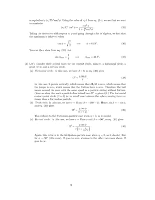 or equivalently (r/R)2
cos2
φ. Using the value of r/R from eq. (34), we see that we want
to maximize
(r/R)2
cos2
φ =
cos2
φ
1 + 49
4 cot2
φ
. (35)
Taking the derivative with respect to φ and going through a bit of algebra, we ﬁnd that
the maximum is achieved when
tan φ =
7
2
=⇒ φ = 61.9◦
. (36)
You can then show from eq. (31) that
sin βmax =
5
9
=⇒ βmax = 33.7◦
. (37)
(3) Let’s consider three special cases for the contact circle, namely, a horizontal circle, a
great circle, and a vertical circle.
(a) Horizontal circle: In this case, we have β = 0, so eq. (30) gives
Ω2
=
g tan φ
. (38)
In this case, L points vertically, which means that dL/dt is zero, which means that
the torque is zero, which means that the friction force is zero. Therefore, the ball
moves around the cone with the same speed as a particle sliding without friction.
(You can show that such a particle does indeed have Ω2
= g tan φ/ .) The horizontal
contact-point circle (β = 0) is the cutoﬀ case between the sphere moving faster or
slower than a frictionless particle.
(b) Great circle: In this case, we have r = R and β = −(90◦
−φ). Hence, sin β = − cos φ,
and eq. (30) gives
Ω2
=
g tan φ
(1 + η)
. (39)
This reduces to the frictionless-particle case when η = 0, as it should.
(c) Vertical circle: In this case, we have r = R cos φ and β = −90◦
, so eq. (30) gives
Ω2
=
g tan φ
1 + η
cos2 φ
. (40)
Again, this reduces to the frictionless-particle case when η = 0, as it should. But
for φ → 90◦
(thin cone), Ω goes to zero, whereas in the other two cases above, Ω
goes to ∞.
9
 