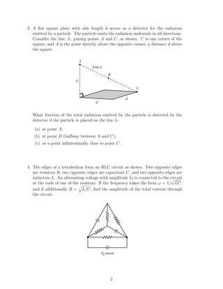 3. A ﬂat square plate with side length d serves as a detector for the radiation
emitted by a particle. The particle emits the radiation uniformly in all directions.
Consider the line, L, joining points A and C, as shown. C is one corner of the
square, and A is the point directly above the opposite corner, a distance d above
the square.
C
B
Line L
A
d
d
d
What fraction of the total radiation emitted by the particle is detected by the
detector if the particle is placed on the line L:
(a) at point A,
(b) at point B (halfway between A and C),
(c) at a point inﬁnitesimally close to point C.
4. The edges of a tetrahedron form an RLC circuit as shown. Two opposite edges
are resistors R, two opposite edges are capacitors C, and two opposite edges are
inductors L. An alternating voltage with amplitude V0 is connected to the circuit
at the ends of one of the resistors. If the frequency takes the form ω = 1/
√
LC,
and if additionally R = L/C, ﬁnd the amplitude of the total current through
the circuit.
V0 cosωt
2
 