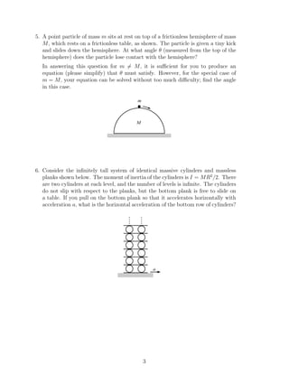 5. A point particle of mass m sits at rest on top of a frictionless hemisphere of mass
M, which rests on a frictionless table, as shown. The particle is given a tiny kick
and slides down the hemisphere. At what angle θ (measured from the top of the
hemisphere) does the particle lose contact with the hemisphere?
In answering this question for m = M, it is suﬃcient for you to produce an
equation (please simplify) that θ must satisfy. However, for the special case of
m = M, your equation can be solved without too much diﬃculty; ﬁnd the angle
in this case.
M
m
6. Consider the inﬁnitely tall system of identical massive cylinders and massless
planks shown below. The moment of inertia of the cylinders is I = MR2
/2. There
are two cylinders at each level, and the number of levels is inﬁnite. The cylinders
do not slip with respect to the planks, but the bottom plank is free to slide on
a table. If you pull on the bottom plank so that it accelerates horizontally with
acceleration a, what is the horizontal acceleration of the bottom row of cylinders?
....
....
a
3
 