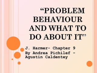 “PROBLEM
  BEHAVIOUR
 AND WHAT TO
 DO ABOUT IT”
J. Harmer- Chapter 9
By Andrea Pichilef -
Agustin Caldentey
 