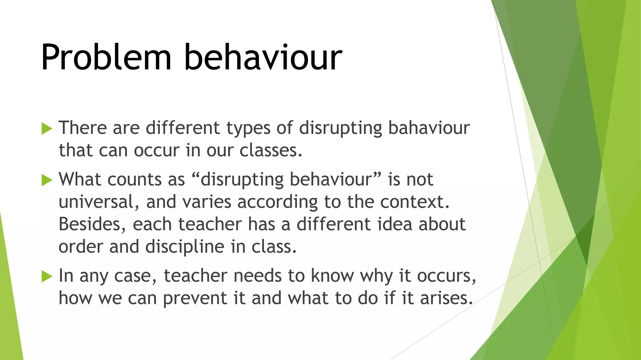 Problem behaviour
 There are different types of disrupting bahaviour
that can occur in our classes.
 What counts as “disrupting behaviour” is not
universal, and varies according to the context.
Besides, each teacher has a different idea about
order and discipline in class.
 In any case, teacher needs to know why it occurs,
how we can prevent it and what to do if it arises.
 