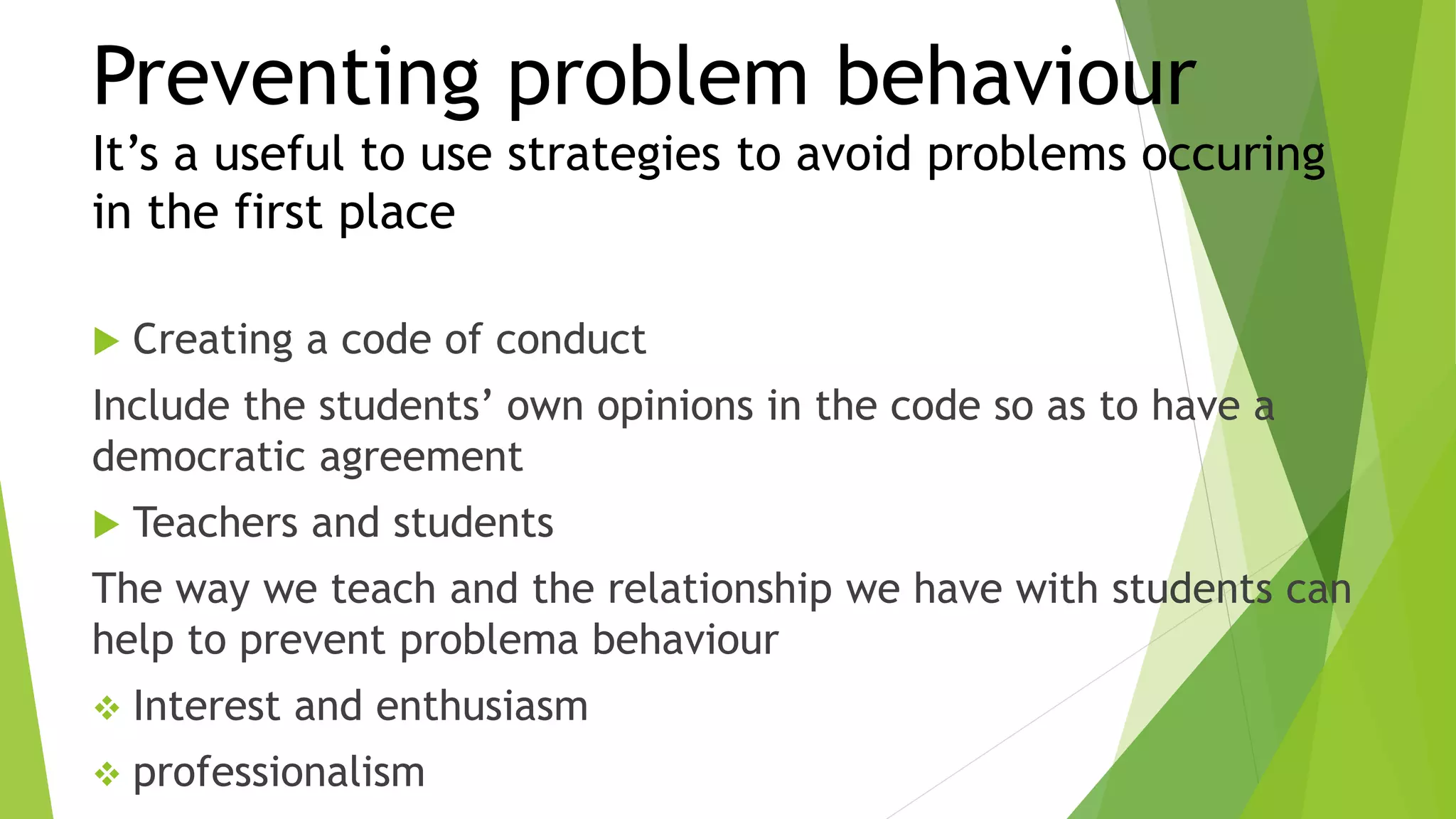 Preventing problem behaviour
It’s a useful to use strategies to avoid problems occuring
in the first place
 Creating a code of conduct
Include the students’ own opinions in the code so as to have a
democratic agreement
 Teachers and students
The way we teach and the relationship we have with students can
help to prevent problema behaviour
 Interest and enthusiasm
 professionalism
 