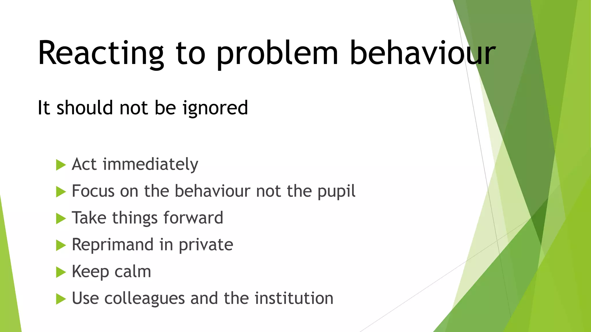 Reacting to problem behaviour
It should not be ignored
 Act immediately
 Focus on the behaviour not the pupil
 Take things forward
 Reprimand in private
 Keep calm
 Use colleagues and the institution
 