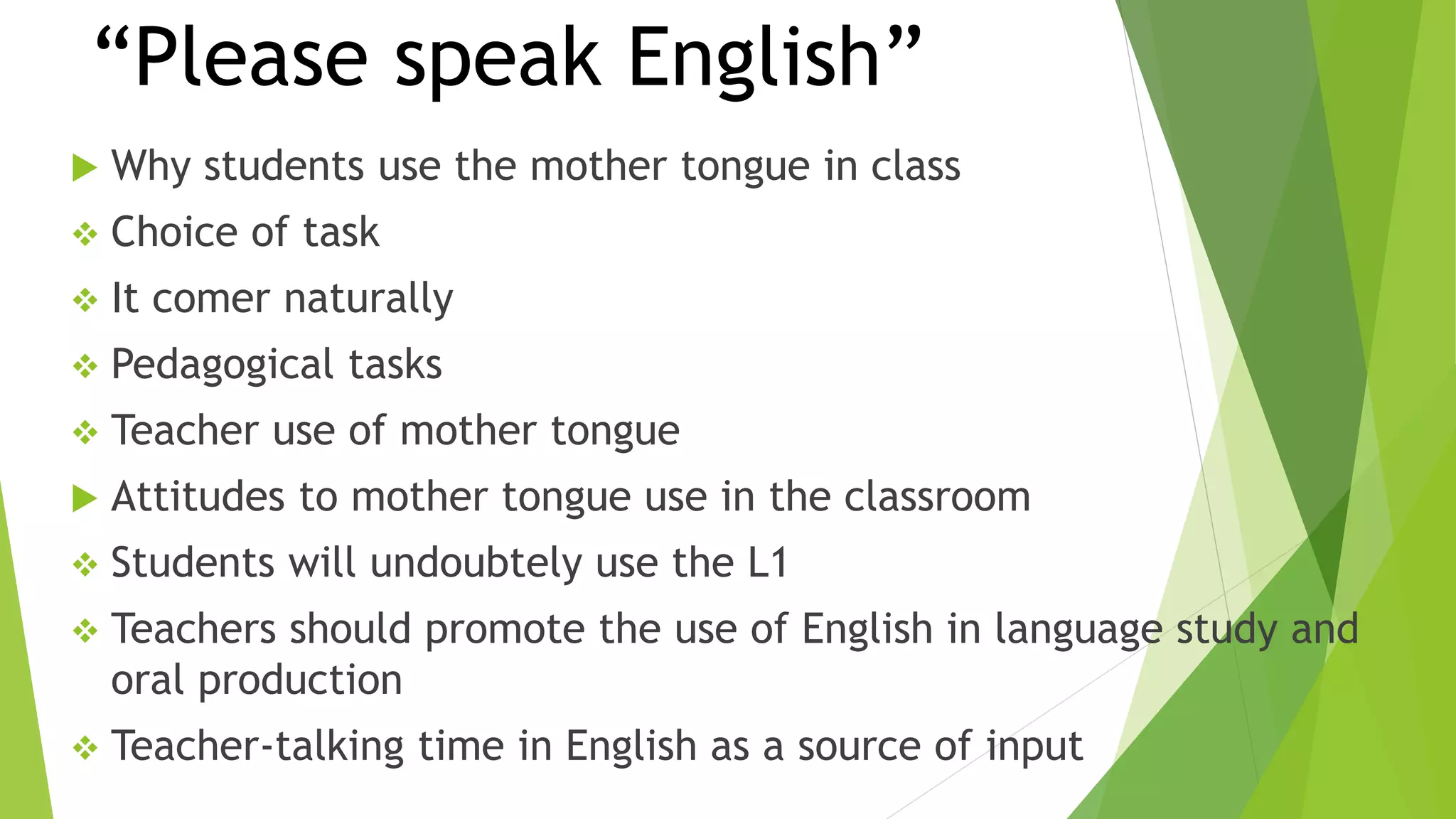 “Please speak English”
 Why students use the mother tongue in class
 Choice of task
 It comer naturally
 Pedagogical tasks
 Teacher use of mother tongue
 Attitudes to mother tongue use in the classroom
 Students will undoubtely use the L1
 Teachers should promote the use of English in language study and
oral production
 Teacher-talking time in English as a source of input
 