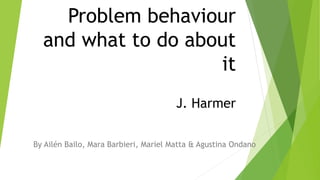 Problem behaviour
and what to do about
it
J. Harmer
By Ailén Bailo, Mara Barbieri, Mariel Matta & Agustina Ondano
 