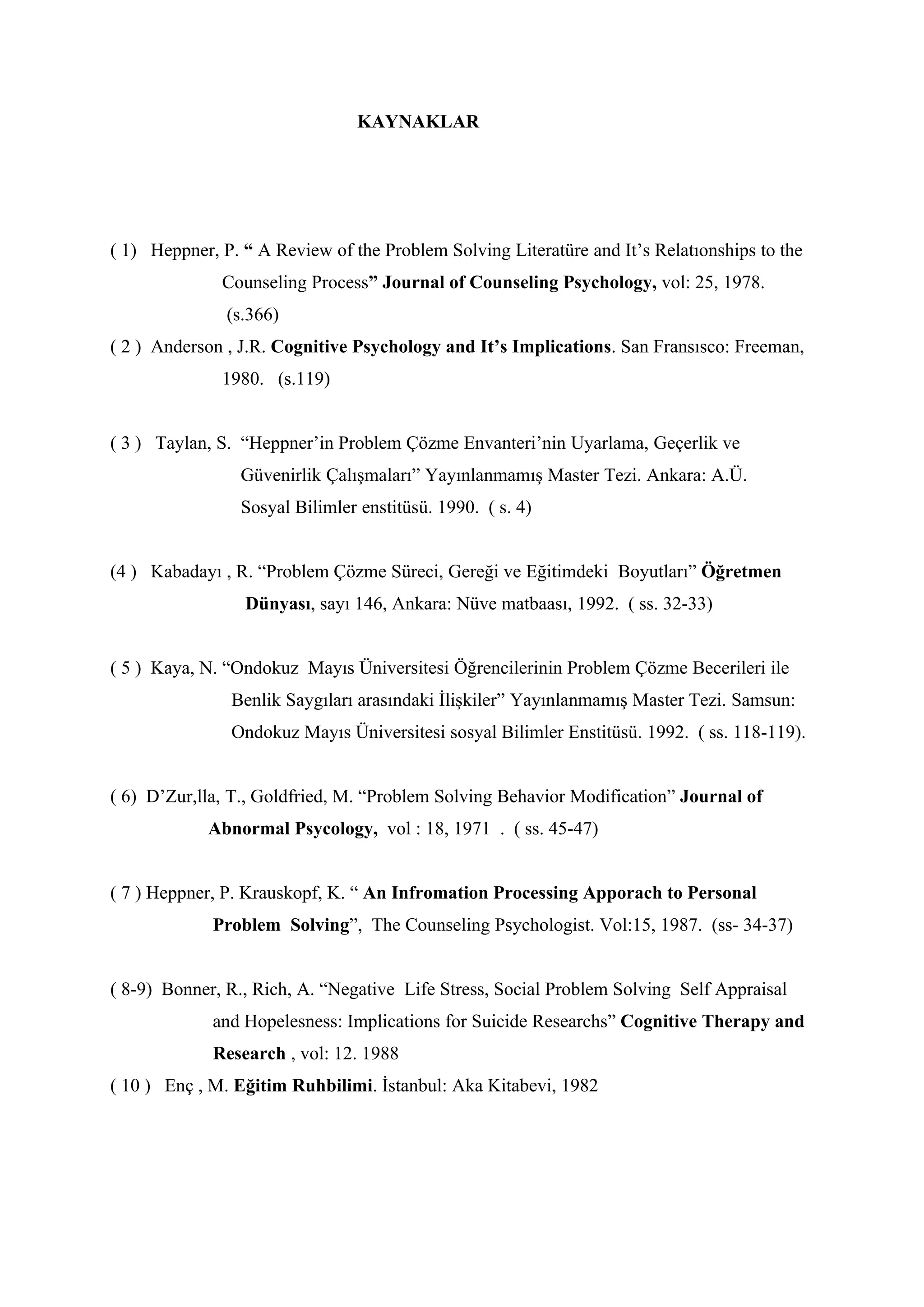 KAYNAKLAR




( 1) Heppner, P. “ A Review of the Problem Solving Literatüre and It’s Relatıonships to the
              Counseling Process” Journal of Counseling Psychology, vol: 25, 1978.
               (s.366)
( 2 ) Anderson , J.R. Cognitive Psychology and It’s Implications. San Fransısco: Freeman,
              1980. (s.119)


( 3 ) Taylan, S. “Heppner’in Problem Çözme Envanteri’nin Uyarlama, Geçerlik ve
                 Güvenirlik Çalışmaları” Yayınlanmamış Master Tezi. Ankara: A.Ü.
                 Sosyal Bilimler enstitüsü. 1990. ( s. 4)


(4 ) Kabadayı , R. “Problem Çözme Süreci, Gereği ve Eğitimdeki Boyutları” Öğretmen
                 Dünyası, sayı 146, Ankara: Nüve matbaası, 1992. ( ss. 32-33)


( 5 ) Kaya, N. “Ondokuz Mayıs Üniversitesi Öğrencilerinin Problem Çözme Becerileri ile
               Benlik Saygıları arasındaki İlişkiler” Yayınlanmamış Master Tezi. Samsun:
               Ondokuz Mayıs Üniversitesi sosyal Bilimler Enstitüsü. 1992. ( ss. 118-119).


( 6) D’Zur,lla, T., Goldfried, M. “Problem Solving Behavior Modification” Journal of
            Abnormal Psycology, vol : 18, 1971 . ( ss. 45-47)


( 7 ) Heppner, P. Krauskopf, K. “ An Infromation Processing Apporach to Personal
             Problem Solving”, The Counseling Psychologist. Vol:15, 1987. (ss- 34-37)


( 8-9) Bonner, R., Rich, A. “Negative Life Stress, Social Problem Solving Self Appraisal
             and Hopelesness: Implications for Suicide Researchs” Cognitive Therapy and
             Research , vol: 12. 1988
( 10 ) Enç , M. Eğitim Ruhbilimi. İstanbul: Aka Kitabevi, 1982
 