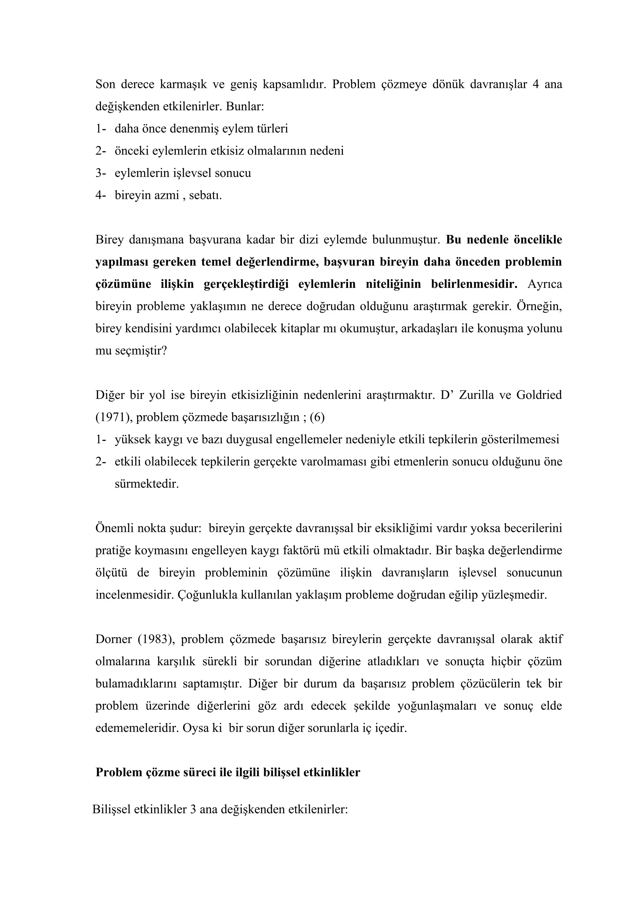 Son derece karmaşık ve geniş kapsamlıdır. Problem çözmeye dönük davranışlar 4 ana
değişkenden etkilenirler. Bunlar:
1- daha önce denenmiş eylem türleri
2- önceki eylemlerin etkisiz olmalarının nedeni
3- eylemlerin işlevsel sonucu
4- bireyin azmi , sebatı.


Birey danışmana başvurana kadar bir dizi eylemde bulunmuştur. Bu nedenle öncelikle
yapılması gereken temel değerlendirme, başvuran bireyin daha önceden problemin
çözümüne ilişkin gerçekleştirdiği eylemlerin niteliğinin belirlenmesidir. Ayrıca
bireyin probleme yaklaşımın ne derece doğrudan olduğunu araştırmak gerekir. Örneğin,
birey kendisini yardımcı olabilecek kitaplar mı okumuştur, arkadaşları ile konuşma yolunu
mu seçmiştir?


Diğer bir yol ise bireyin etkisizliğinin nedenlerini araştırmaktır. D’ Zurilla ve Goldried
(1971), problem çözmede başarısızlığın ; (6)
1- yüksek kaygı ve bazı duygusal engellemeler nedeniyle etkili tepkilerin gösterilmemesi
2- etkili olabilecek tepkilerin gerçekte varolmaması gibi etmenlerin sonucu olduğunu öne
    sürmektedir.


Önemli nokta şudur: bireyin gerçekte davranışsal bir eksikliğimi vardır yoksa becerilerini
pratiğe koymasını engelleyen kaygı faktörü mü etkili olmaktadır. Bir başka değerlendirme
ölçütü de bireyin probleminin çözümüne ilişkin davranışların işlevsel sonucunun
incelenmesidir. Çoğunlukla kullanılan yaklaşım probleme doğrudan eğilip yüzleşmedir.


Dorner (1983), problem çözmede başarısız bireylerin gerçekte davranışsal olarak aktif
olmalarına karşılık sürekli bir sorundan diğerine atladıkları ve sonuçta hiçbir çözüm
bulamadıklarını saptamıştır. Diğer bir durum da başarısız problem çözücülerin tek bir
problem üzerinde diğerlerini göz ardı edecek şekilde yoğunlaşmaları ve sonuç elde
edememeleridir. Oysa ki bir sorun diğer sorunlarla iç içedir.


Problem çözme süreci ile ilgili bilişsel etkinlikler

Bilişsel etkinlikler 3 ana değişkenden etkilenirler:
 