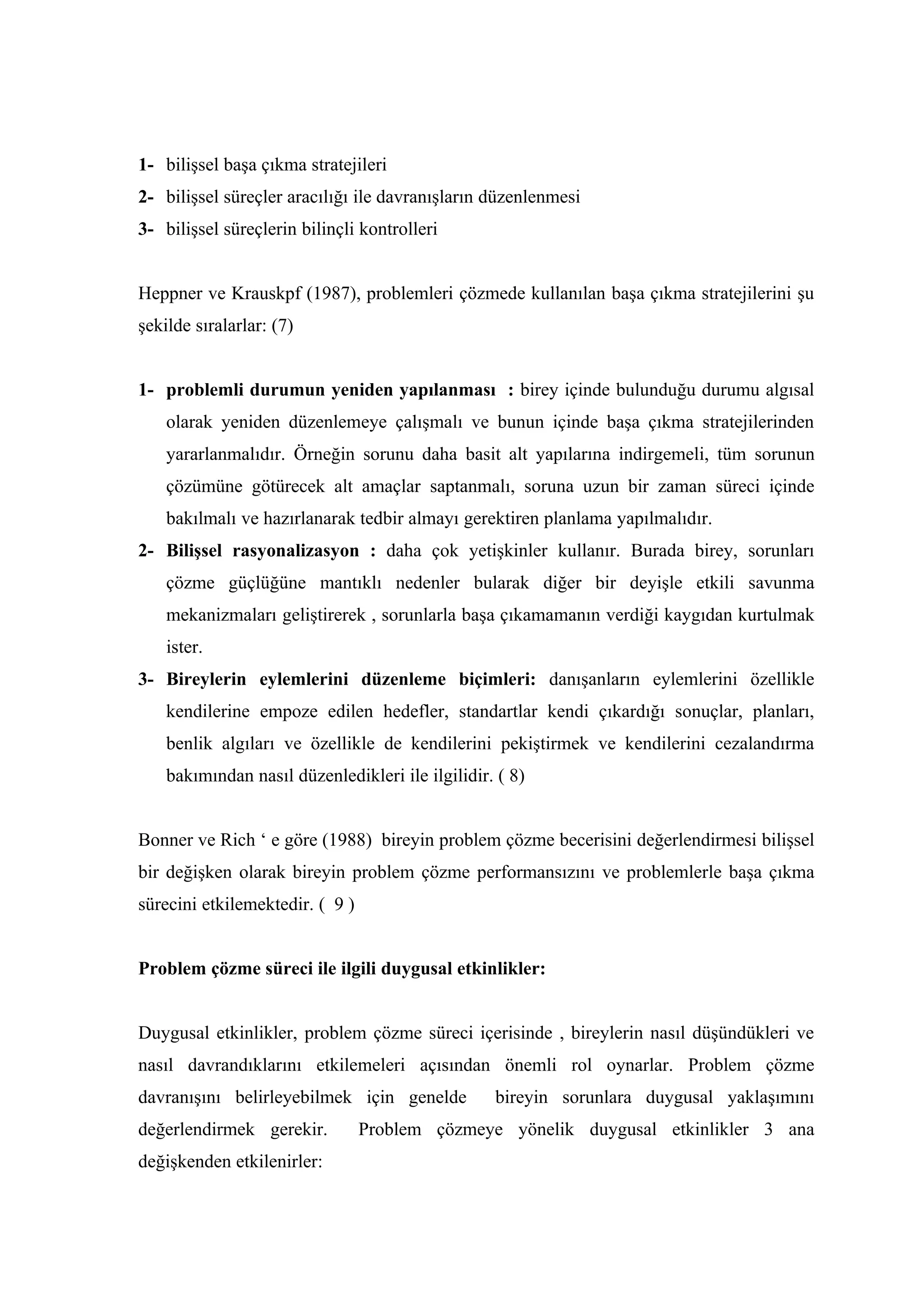 1- bilişsel başa çıkma stratejileri
2- bilişsel süreçler aracılığı ile davranışların düzenlenmesi
3- bilişsel süreçlerin bilinçli kontrolleri


Heppner ve Krauskpf (1987), problemleri çözmede kullanılan başa çıkma stratejilerini şu
şekilde sıralarlar: (7)


1- problemli durumun yeniden yapılanması : birey içinde bulunduğu durumu algısal
    olarak yeniden düzenlemeye çalışmalı ve bunun içinde başa çıkma stratejilerinden
    yararlanmalıdır. Örneğin sorunu daha basit alt yapılarına indirgemeli, tüm sorunun
    çözümüne götürecek alt amaçlar saptanmalı, soruna uzun bir zaman süreci içinde
    bakılmalı ve hazırlanarak tedbir almayı gerektiren planlama yapılmalıdır.
2- Bilişsel rasyonalizasyon : daha çok yetişkinler kullanır. Burada birey, sorunları
    çözme güçlüğüne mantıklı nedenler bularak diğer bir deyişle etkili savunma
    mekanizmaları geliştirerek , sorunlarla başa çıkamamanın verdiği kaygıdan kurtulmak
    ister.
3- Bireylerin eylemlerini düzenleme biçimleri: danışanların eylemlerini özellikle
    kendilerine empoze edilen hedefler, standartlar kendi çıkardığı sonuçlar, planları,
    benlik algıları ve özellikle de kendilerini pekiştirmek ve kendilerini cezalandırma
    bakımından nasıl düzenledikleri ile ilgilidir. ( 8)


Bonner ve Rich ‘ e göre (1988) bireyin problem çözme becerisini değerlendirmesi bilişsel
bir değişken olarak bireyin problem çözme performansızını ve problemlerle başa çıkma
sürecini etkilemektedir. ( 9 )


Problem çözme süreci ile ilgili duygusal etkinlikler:


Duygusal etkinlikler, problem çözme süreci içerisinde , bireylerin nasıl düşündükleri ve
nasıl davrandıklarını etkilemeleri açısından önemli rol oynarlar. Problem çözme
davranışını belirleyebilmek için genelde          bireyin sorunlara duygusal yaklaşımını
değerlendirmek gerekir.          Problem çözmeye yönelik duygusal etkinlikler 3 ana
değişkenden etkilenirler:
 