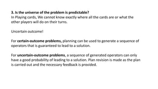 3. Is the universe of the problem is predictable?
In Playing cards, We cannot know exactly where all the cards are or what the
other players will do on their turns.
Uncertain outcome!
For certain-outcome problems, planning can be used to generate a sequence of
operators that is guaranteed to lead to a solution.
For uncertain-outcome problems, a sequence of generated operators can only
have a good probability of leading to a solution. Plan revision is made as the plan
is carried out and the necessary feedback is provided.
 