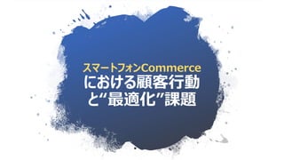 スマートフォンCommerce
における顧客行動
と“最適化”課題
 