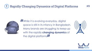 While it is evolving everyday, digital space is
still in its infancy in Bangladesh. Many brands
are struggling to keep-up with the rapidly
changing dynamics of the digital platforms.
Rapidly Changing Dynamics of Digital Platforms #9
 