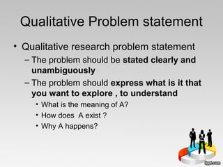 Qualitative Problem statement
• Qualitative research problem statement
– The problem should be stated clearly and
unambiguously
– The problem should express what is it that
you want to explore , to understand
• What is the meaning of A?
• How does A exist ?
• Why A happens?
 