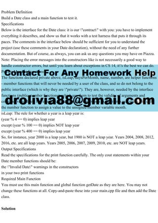 Problem Definition
Build a Date class and a main function to test it.
Specifications
Below is the interface for the Date class: it is our "contract" with you: you have to implement
everything it describes, and show us that it works with a test harness that puts it through its
paces. The comments in the interface below should be sufficient for you to understand the
project (use these comments in your Date declaration), without the need of any further
documentation. But of course, as always, you can ask us any questions you may have on Piazza.
Note: Placing the error messages into the constructors like is not necessarily a good way to
handle constructor errors, but until you learn about exceptions in CS 14, it's the best we can do.
Private Member Functions
The functions declared private above, isLeap, daysPerMonth, name, number, are helper functions
- member functions that will never be needed by a user of the class, and so do not belong to the
public interface (which is why they are "private"). They are, however, needed by the interface
functions (public member functions), which use them to test the validity of arguments and
construct valid dates. For example, the constructor that passes in the month as a string will call
the number function to assign a value to the unsigned member variable month.
isLeap: The rule for whether a year is a leap year is:
(year % 4 == 0) implies leap year
except (year % 100 == 0) implies NOT leap year
except (year % 400 == 0) implies leap year
So, for instance, year 2000 is a leap year, but 1900 is NOT a leap year. Years 2004, 2008, 2012,
2016, etc. are all leap years. Years 2005, 2006, 2007, 2009, 2010, etc. are NOT leap years.
Output Specifications
Read the specifications for the print function carefully. The only cout statements within your
Date member functions should be:
the "Invalid Date" warnings in the constructors
in your two print functions
Required Main Function
You must use this main function and global function getDate as they are here. You may not
change these functions at all. Copy-and-paste these into your main.cpp file and then add the Date
class.
Solution