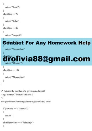 {
return "June";
}
else if (m == 7)
{
return "July";
}
else if (m == 8)
{
return "August";
}
else if (m == 9)
{
return "September";
}
else if (m == 10)
{
return "October";
}
else if (m == 11)
{
return "November";
}
}
/* Returns the number of a given named month
- e.g. number("March") returns 3
*/
unsigned Date::number(const string &mName) const
{
if (mName == "January")
{
return 1;
}
else if (mName == "February")
{
 
