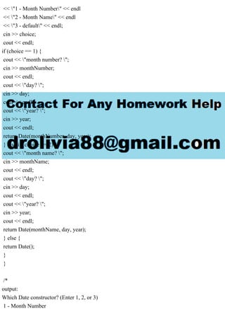 << "1 - Month Number" << endl
<< "2 - Month Name" << endl
<< "3 - default" << endl;
cin >> choice;
cout << endl;
if (choice == 1) {
cout << "month number? ";
cin >> monthNumber;
cout << endl;
cout << "day? ";
cin >> day;
cout << endl;
cout << "year? ";
cin >> year;
cout << endl;
return Date(monthNumber, day, year);
} else if (choice == 2) {
cout << "month name? ";
cin >> monthName;
cout << endl;
cout << "day? ";
cin >> day;
cout << endl;
cout << "year? ";
cin >> year;
cout << endl;
return Date(monthName, day, year);
} else {
return Date();
}
}
/*
output:
Which Date constructor? (Enter 1, 2, or 3)
1 - Month Number
 