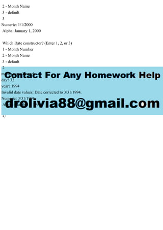 2 - Month Name
3 - default
3
Numeric: 1/1/2000
Alpha: January 1, 2000
Which Date constructor? (Enter 1, 2, or 3)
1 - Month Number
2 - Month Name
3 - default
2
month name? march
day? 32
year? 1994
Invalid date values: Date corrected to 3/31/1994.
Numeric: 3/31/1994
Alpha: March 31, 1994
*/
 