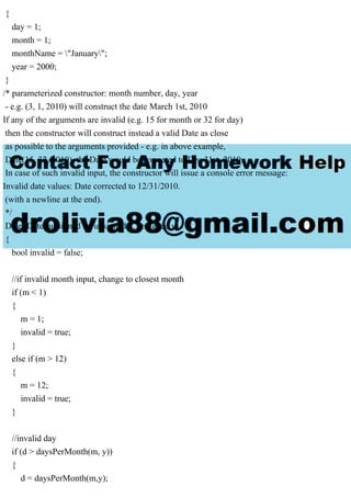 {
day = 1;
month = 1;
monthName = "January";
year = 2000;
}
/* parameterized constructor: month number, day, year
- e.g. (3, 1, 2010) will construct the date March 1st, 2010
If any of the arguments are invalid (e.g. 15 for month or 32 for day)
then the constructor will construct instead a valid Date as close
as possible to the arguments provided - e.g. in above example,
Date(15, 32, 2010), the Date would be corrected to Dec 31st, 2010.
In case of such invalid input, the constructor will issue a console error message:
Invalid date values: Date corrected to 12/31/2010.
(with a newline at the end).
*/
Date::Date (unsigned m, unsigned d, unsigned y)
{
bool invalid = false;
//if invalid month input, change to closest month
if (m < 1)
{
m = 1;
invalid = true;
}
else if (m > 12)
{
m = 12;
invalid = true;
}
//invalid day
if (d > daysPerMonth(m, y))
{
d = daysPerMonth(m,y);
 