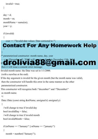 invalid = true;
}
day = d;
month = m;
monthName = name(m);
year = y;
if (invalid)
{
cout << "Invalid date values: Date corrected to ";
cout << month << "/" << day << "/" << year << "." << endl;
}
}
/* parameterized constructor: month name, day, year
- - e.g. (December, 15, 2012) will construct the date December 15th, 2012
If the constructor is unable to recognize the string argument as a valid month name,
then it will issue a console error message:
Invalid month name: the Date was set to 1/1/2000.
(with a newline at the end).
If the day argument is invalid for the given month (but the month name was valid),
then the constructor will handle this error in the same manner as the other
parameterized constructor.
This constructor will recognize both "december" and "December"
as month name.
*/
Date::Date (const string &mName, unsigned d, unsigned y)
{
//will change to true if invalid day
bool invalidDay = false;
//will change to true if invalid month
bool invalidMonth = false;
if (mName == "January" || mName == "january")
{
month = number("January");
 