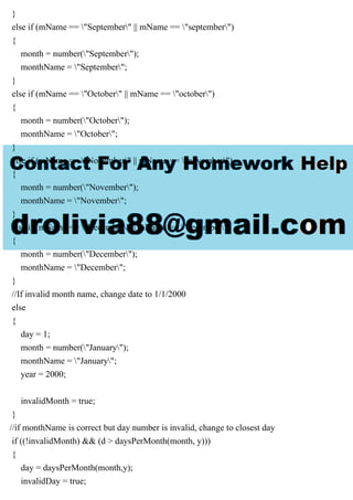 }
else if (mName == "September" || mName == "september")
{
month = number("September");
monthName = "September";
}
else if (mName == "October" || mName == "october")
{
month = number("October");
monthName = "October";
}
else if (mName == "November" || mName == "november")
{
month = number("November");
monthName = "November";
}
else if (mName == "December" || mName == "december")
{
month = number("December");
monthName = "December";
}
//If invalid month name, change date to 1/1/2000
else
{
day = 1;
month = number("January");
monthName = "January";
year = 2000;
invalidMonth = true;
}
//if monthName is correct but day number is invalid, change to closest day
if ((!invalidMonth) && (d > daysPerMonth(month, y)))
{
day = daysPerMonth(month,y);
invalidDay = true;
 
