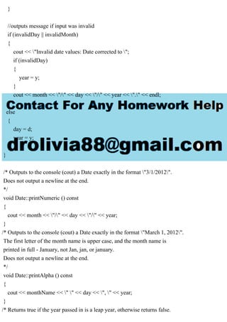 }
//outputs message if input was invalid
if (invalidDay || invalidMonth)
{
cout << "Invalid date values: Date corrected to ";
if (invalidDay)
{
year = y;
}
cout << month << "/" << day << "/" << year << "." << endl;
}
else
{
day = d;
year = y;
}
}
/* Outputs to the console (cout) a Date exactly in the format "3/1/2012".
Does not output a newline at the end.
*/
void Date::printNumeric () const
{
cout << month << "/" << day << "/" << year;
}
/* Outputs to the console (cout) a Date exactly in the format "March 1, 2012".
The first letter of the month name is upper case, and the month name is
printed in full - January, not Jan, jan, or january.
Does not output a newline at the end.
*/
void Date::printAlpha () const
{
cout << monthName << " " << day << ", " << year;
}
/* Returns true if the year passed in is a leap year, otherwise returns false.
 