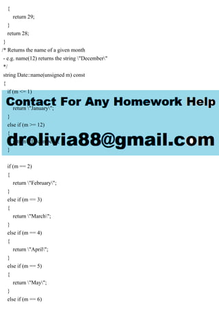 {
return 29;
}
return 28;
}
/* Returns the name of a given month
- e.g. name(12) returns the string "December"
*/
string Date::name(unsigned m) const
{
if (m <= 1)
{
return "January";
}
else if (m >= 12)
{
return "December";
}
if (m == 2)
{
return "February";
}
else if (m == 3)
{
return "March";
}
else if (m == 4)
{
return "April";
}
else if (m == 5)
{
return "May";
}
else if (m == 6)
 