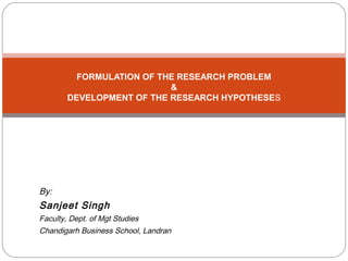 FORMULATION OF THE RESEARCH PROBLEM
&
DEVELOPMENT OF THE RESEARCH HYPOTHESES
By:
Sanjeet Singh
Faculty, Dept. of Mgt Studies
Chandigarh Business School, Landran
 