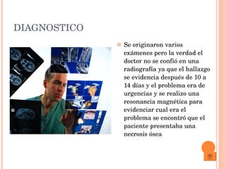 DIAGNOSTICO Se originaron varios exámenes pero la verdad el doctor no se confió en una radiografía ya que el hallazgo se evidencia después de 10 a 14 días y el problema era de urgencias y se realizo una resonancia magnética para evidenciar cual era el problema se encontró que el paciente presentaba una necrosis ósea 