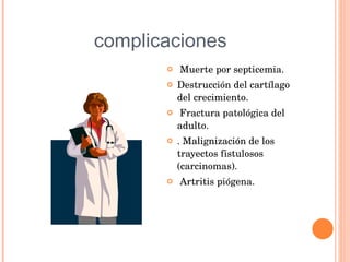 complicaciones Muerte por septicemia.  Destrucción del cartílago del crecimiento. Fractura patológica del adulto. . Malignización de los trayectos fistulosos (carcinomas). Artritis piógena.  