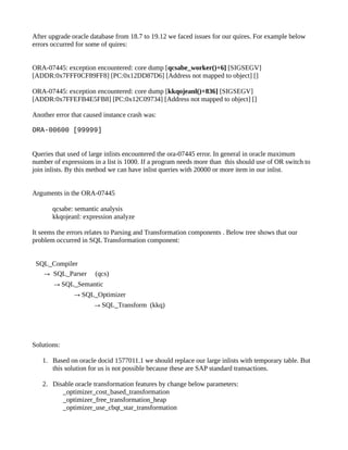 After upgrade oracle database from 18.7 to 19.12 we faced issues for our quires. For example below
errors occurred for some of quires:
ORA-07445: exception encountered: core dump [qcsabe_worker()+6] [SIGSEGV]
[ADDR:0x7FFF0CF89FF8] [PC:0x12DD87D6] [Address not mapped to object] []
ORA-07445: exception encountered: core dump [kkqojeanl()+836] [SIGSEGV]
[ADDR:0x7FFEFB4E5FB8] [PC:0x12C09734] [Address not mapped to object] []
Another error that caused instance crash was:
ORA-00600 [99999]
Queries that used of large inlists encountered the ora-07445 error. In general in oracle maximum
number of expressions in a list is 1000. If a program needs more than this should use of OR switch to
join inlists. By this method we can have inlist queries with 20000 or more item in our inlist.
Arguments in the ORA-07445
qcsabe: semantic analysis
kkqojeanl: expression analyze
It seems the errors relates to Parsing and Transformation components . Below tree shows that our
problem occurred in SQL Transformation component:
SQL_Compiler
→ SQL_Parser (qcs)
→SQL_Semantic
→SQL_Optimizer
→SQL_Transform (kkq)
Solutions:
1. Based on oracle docid 1577011.1 we should replace our large inlists with temporary table. But
this solution for us is not possible because these are SAP standard transactions.
2. Disable oracle transformation features by change below parameters:
_optimizer_cost_based_transformation
_optimizer_free_transformation_heap
_optimizer_use_cbqt_star_transformation
 