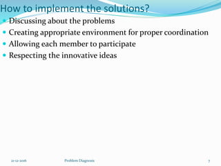 How to implement the solutions?
 Discussing about the problems
 Creating appropriate environment for proper coordination
 Allowing each member to participate
 Respecting the innovative ideas
21-12-2016 Problem Diagnosis 7
 