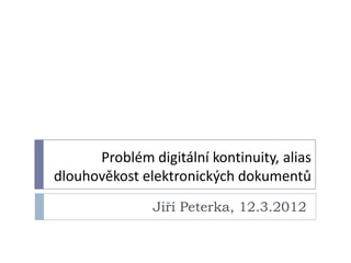 Problém digitální kontinuity, alias
dlouhověkost elektronických dokumentů
               Jiří Peterka, 12.3.2012
 