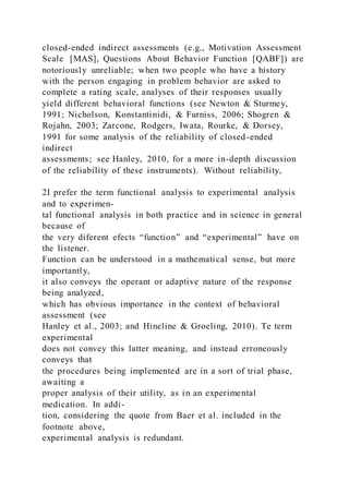closed-ended indirect assessments (e.g., Motivation Assessment
Scale [MAS], Questions About Behavior Function [QABF]) are
notoriously unreliable; when two people who have a history
with the person engaging in problem behavior are asked to
complete a rating scale, analyses of their responses usually
yield different behavioral functions (see Newton & Sturmey,
1991; Nicholson, Konstantinidi, & Furniss, 2006; Shogren &
Rojahn, 2003; Zarcone, Rodgers, Iwata, Rourke, & Dorsey,
1991 for some analysis of the reliability of closed-ended
indirect
assessments; see Hanley, 2010, for a more in-depth discussion
of the reliability of these instruments). Without reliability,
2I prefer the term functional analysis to experimental analysis
and to experimen-
tal functional analysis in both practice and in science in general
because of
the very diferent efects “function” and “experimental” have on
the listener.
Function can be understood in a mathematical sense, but more
importantly,
it also conveys the operant or adaptive nature of the response
being analyzed,
which has obvious importance in the context of behavioral
assessment (see
Hanley et al., 2003; and Hineline & Groeling, 2010). Te term
experimental
does not convey this latter meaning, and instead erroneously
conveys that
the procedures being implemented are in a sort of trial phase,
awaiting a
proper analysis of their utility, as in an experimental
medication. In addi-
tion, considering the quote from Baer et al. included in the
footnote above,
experimental analysis is redundant.
 
