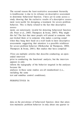 The second reason the least restrictive assessment hierarchy
is troublesome is due to its reliance on descriptive assessment
to determine behavioral function. I have yet to come across a
study showing that the exclusive results of a descriptive assess -
ment were useful for designing a treatment for severe problem
behavior. This is likely related to the fact that descriptive
assess-
ments are notoriously invalid for detecting behavioral function
(St. Peter et al., 2005; Thompson & Iwata, 2007). Why might
this be? The fact that most people will attend to someone who
just kicked them or to someone who makes a jarring sound
when they bang their head on a wall leads to most descriptive
assessments suggesting that attention is a possible reinforcer
for severe problem behavior (McKerchar & Thompson, 2004;
Thompson & Iwata, 2001). But studies that have compiled
3Tere are multiple articles that describe conducting an open-
ended interview
prior to conducting the functional analysis, but the interview
appears to only
inform the topography of the behavior targeted in the analyses
because the
analyses in these same studies are all standardized (i.e.,
including the same
test and omnibus control conditions).
PERSPECTIVES 56
data on the prevalence of behavioral function show that atten-
tion maintains problem behavior in only about one quarter to
 