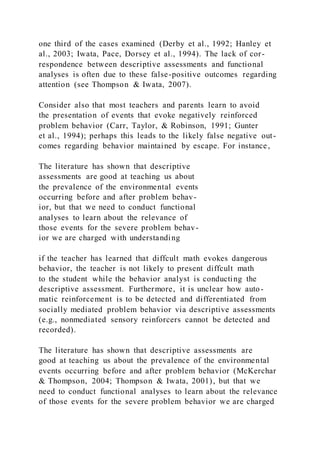 one third of the cases examined (Derby et al., 1992; Hanley et
al., 2003; Iwata, Pace, Dorsey et al., 1994). The lack of cor-
respondence between descriptive assessments and functional
analyses is often due to these false-positive outcomes regarding
attention (see Thompson & Iwata, 2007).
Consider also that most teachers and parents learn to avoid
the presentation of events that evoke negatively reinforced
problem behavior (Carr, Taylor, & Robinson, 1991; Gunter
et al., 1994); perhaps this leads to the likely false negative out-
comes regarding behavior maintained by escape. For instance,
The literature has shown that descriptive
assessments are good at teaching us about
the prevalence of the environmental events
occurring before and after problem behav-
ior, but that we need to conduct functional
analyses to learn about the relevance of
those events for the severe problem behav-
ior we are charged with understanding
if the teacher has learned that diffcult math evokes dangerous
behavior, the teacher is not likely to present diffcult math
to the student while the behavior analyst is conducting the
descriptive assessment. Furthermore, it is unclear how auto-
matic reinforcement is to be detected and differentiated from
socially mediated problem behavior via descriptive assessments
(e.g., nonmediated sensory reinforcers cannot be detected and
recorded).
The literature has shown that descriptive assessments are
good at teaching us about the prevalence of the environmental
events occurring before and after problem behavior (McKerchar
& Thompson, 2004; Thompson & Iwata, 2001), but that we
need to conduct functional analyses to learn about the relevance
of those events for the severe problem behavior we are charged
 