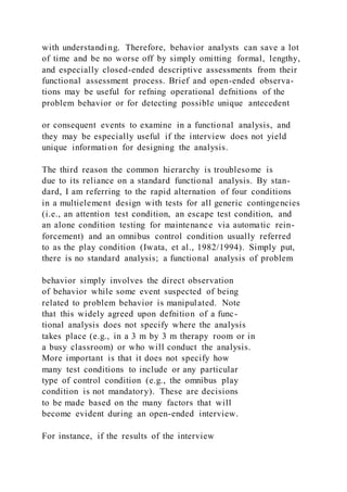 with understanding. Therefore, behavior analysts can save a lot
of time and be no worse off by simply omitting formal, lengthy,
and especially closed-ended descriptive assessments from their
functional assessment process. Brief and open-ended observa-
tions may be useful for refning operational defnitions of the
problem behavior or for detecting possible unique antecedent
or consequent events to examine in a functional analysis, and
they may be especially useful if the interview does not yield
unique information for designing the analysis.
The third reason the common hierarchy is troublesome is
due to its reliance on a standard functional analysis. By stan-
dard, I am referring to the rapid alternation of four conditions
in a multielement design with tests for all generic contingencies
(i.e., an attention test condition, an escape test condition, and
an alone condition testing for maintenance via automatic rein-
forcement) and an omnibus control condition usually referred
to as the play condition (Iwata, et al., 1982/1994). Simply put,
there is no standard analysis; a functional analysis of problem
behavior simply involves the direct observation
of behavior while some event suspected of being
related to problem behavior is manipulated. Note
that this widely agreed upon defnition of a func-
tional analysis does not specify where the analysis
takes place (e.g., in a 3 m by 3 m therapy room or in
a busy classroom) or who will conduct the analysis.
More important is that it does not specify how
many test conditions to include or any particular
type of control condition (e.g., the omnibus play
condition is not mandatory). These are decisions
to be made based on the many factors that will
become evident during an open-ended interview.
For instance, if the results of the interview
 