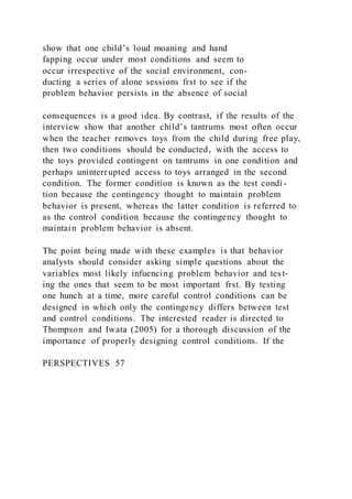 show that one child’s loud moaning and hand
fapping occur under most conditions and seem to
occur irrespective of the social environment, con-
ducting a series of alone sessions frst to see if the
problem behavior persists in the absence of social
consequences is a good idea. By contrast, if the results of the
interview show that another child’s tantrums most often occur
when the teacher removes toys from the child during free play,
then two conditions should be conducted, with the access to
the toys provided contingent on tantrums in one condition and
perhaps uninterrupted access to toys arranged in the second
condition. The former condition is known as the test condi -
tion because the contingency thought to maintain problem
behavior is present, whereas the latter condition is referred to
as the control condition because the contingency thought to
maintain problem behavior is absent.
The point being made with these examples is that behavior
analysts should consider asking simple questions about the
variables most likely infuencing problem behavior and test-
ing the ones that seem to be most important frst. By testing
one hunch at a time, more careful control conditions can be
designed in which only the contingency differs between test
and control conditions. The interested reader is directed to
Thompson and Iwata (2005) for a thorough discussion of the
importance of properly designing control conditions. If the
PERSPECTIVES 57
 