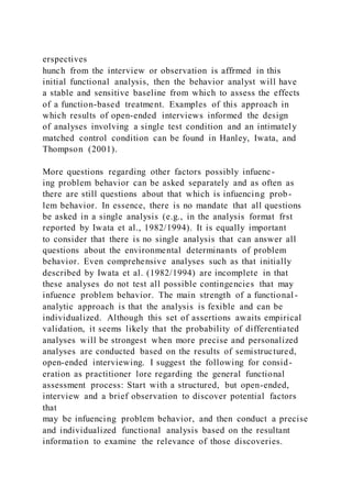 erspectives
hunch from the interview or observation is affrmed in this
initial functional analysis, then the behavior analyst will have
a stable and sensitive baseline from which to assess the effects
of a function-based treatment. Examples of this approach in
which results of open-ended interviews informed the design
of analyses involving a single test condition and an intimately
matched control condition can be found in Hanley, Iwata, and
Thompson (2001).
More questions regarding other factors possibly infuenc-
ing problem behavior can be asked separately and as often as
there are still questions about that which is infuencing prob-
lem behavior. In essence, there is no mandate that all questions
be asked in a single analysis (e.g., in the analysis format frst
reported by Iwata et al., 1982/1994). It is equally important
to consider that there is no single analysis that can answer all
questions about the environmental determinants of problem
behavior. Even comprehensive analyses such as that initially
described by Iwata et al. (1982/1994) are incomplete in that
these analyses do not test all possible contingencies that may
infuence problem behavior. The main strength of a functional -
analytic approach is that the analysis is fexible and can be
individualized. Although this set of assertions awaits empirical
validation, it seems likely that the probability of differentiated
analyses will be strongest when more precise and personalized
analyses are conducted based on the results of semistructured,
open-ended interviewing. I suggest the following for consid-
eration as practitioner lore regarding the general functional
assessment process: Start with a structured, but open-ended,
interview and a brief observation to discover potential factors
that
may be infuencing problem behavior, and then conduct a precise
and individualized functional analysis based on the resultant
information to examine the relevance of those discoveries.
 