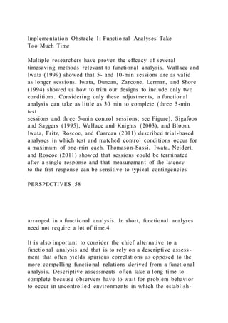 Implementation Obstacle 1: Functional Analyses Take
Too Much Time
Multiple researchers have proven the effcacy of several
timesaving methods relevant to functional analysis. Wallace and
Iwata (1999) showed that 5- and 10-min sessions are as valid
as longer sessions. Iwata, Duncan, Zarcone, Lerman, and Shore
(1994) showed us how to trim our designs to include only two
conditions. Considering only these adjustments, a functional
analysis can take as little as 30 min to complete (three 5-min
test
sessions and three 5-min control sessions; see Figure). Sigafoos
and Saggers (1995), Wallace and Knights (2003), and Bloom,
Iwata, Fritz, Roscoe, and Carreau (2011) described trial -based
analyses in which test and matched control conditions occur for
a maximum of one-min each. Thomason-Sassi, Iwata, Neidert,
and Roscoe (2011) showed that sessions could be terminated
after a single response and that measurement of the latency
to the frst response can be sensitive to typical contingencies
PERSPECTIVES 58
arranged in a functional analysis. In short, functional analyses
need not require a lot of time.4
It is also important to consider the chief alternative to a
functional analysis and that is to rely on a descriptive assess -
ment that often yields spurious correlations as opposed to the
more compelling functional relations derived from a functional
analysis. Descriptive assessments often take a long time to
complete because observers have to wait for problem behavior
to occur in uncontrolled environments in which the establish-
 