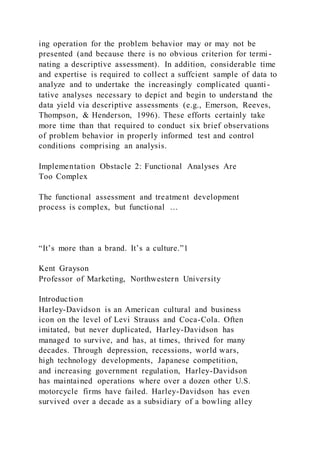 ing operation for the problem behavior may or may not be
presented (and because there is no obvious criterion for termi -
nating a descriptive assessment). In addition, considerable time
and expertise is required to collect a suffcient sample of data to
analyze and to undertake the increasingly complicated quanti -
tative analyses necessary to depict and begin to understand the
data yield via descriptive assessments (e.g., Emerson, Reeves,
Thompson, & Henderson, 1996). These efforts certainly take
more time than that required to conduct six brief observations
of problem behavior in properly informed test and control
conditions comprising an analysis.
Implementation Obstacle 2: Functional Analyses Are
Too Complex
The functional assessment and treatment development
process is complex, but functional …
“It’s more than a brand. It’s a culture.”1
Kent Grayson
Professor of Marketing, Northwestern University
Introduction
Harley-Davidson is an American cultural and business
icon on the level of Levi Strauss and Coca-Cola. Often
imitated, but never duplicated, Harley-Davidson has
managed to survive, and has, at times, thrived for many
decades. Through depression, recessions, world wars,
high technology developments, Japanese competition,
and increasing government regulation, Harley-Davidson
has maintained operations where over a dozen other U.S.
motorcycle firms have failed. Harley-Davidson has even
survived over a decade as a subsidiary of a bowling alley
 