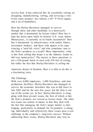 service firm. It has achieved this by essentially relying on
designing, manufacturing, selling, and servicing a rela-
tively static product: two wheels, a 45° V-Twin engine,
and a set of handlebars.
How has Harley-Davidson managed to survive
through these and other hardships in a motorcycle
market that is dominated by leisure riders? How has it
kept the doors open while its historic U.S. rival, Indian
Motorcycles, is currently in its fourth incarnation? How
has it maintained its attractiveness with outlaw bikers,
investment bankers, and those who appear to be expe-
riencing a “mid-life crisis” and who sometimes turn to
the firm’s products as a result? More importantly, what
is this firm selling that keeps it as the industry leader in
full-size motorcycles? The answer to these questions is
not a 526-pound batch of steel with 250 feet of wiring,
but rather the fact that Harley-Davidson is selling the
American dream of freedom. How it is able to do this is
a fascinating story.
The Challenge
With over 6,000 employees, 1,400 franchises, and nine
production facilities, Harley-Davidson has managed to
survive the economic downturn that was in full force in
late 2007 and for the next few years; but the firm is not
out of the woods yet. In fact, Harley-Davidson is strug-
gling with three pivotal issues, the first of which is that
the firm’s products are viewed as leisure items. The other
two issues are similar in nature in that they deal with
the fact that managing the firm’s target market is chal-
lenging, particularly as demand for its products is chang-
ing. Individually and collectively these issues pose a real
challenge to the company’s long-term success. Without
addressing these issues, Harley-Davidson may lose its
 