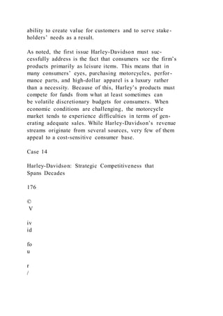 ability to create value for customers and to serve stake-
holders’ needs as a result.
As noted, the first issue Harley-Davidson must suc-
cessfully address is the fact that consumers see the firm’s
products primarily as leisure items. This means that in
many consumers’ eyes, purchasing motorcycles, perfor-
mance parts, and high-dollar apparel is a luxury rather
than a necessity. Because of this, Harley’s products must
compete for funds from what at least sometimes can
be volatile discretionary budgets for consumers. When
economic conditions are challenging, the motorcycle
market tends to experience difficulties in terms of gen-
erating adequate sales. While Harley-Davidson’s revenue
streams originate from several sources, very few of them
appeal to a cost-sensitive consumer base.
Case 14
Harley-Davidson: Strategic Competitiveness that
Spans Decades
176
©
V
iv
id
fo
u
r
/
 