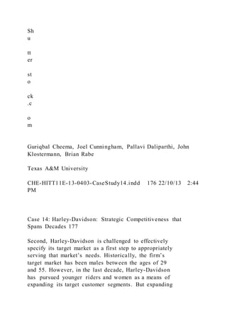 Sh
u
tt
er
st
o
ck
.c
o
m
Guriqbal Cheema, Joel Cunningham, Pallavi Daliparthi, John
Klostermann, Brian Rabe
Texas A&M University
CHE-HITT11E-13-0403-CaseStudy14.indd 176 22/10/13 2:44
PM
Case 14: Harley-Davidson: Strategic Competitiveness that
Spans Decades 177
Second, Harley-Davidson is challenged to effectively
specify its target market as a first step to appropriately
serving that market’s needs. Historically, the firm’s
target market has been males between the ages of 29
and 55. However, in the last decade, Harley-Davidson
has pursued younger riders and women as a means of
expanding its target customer segments. But expanding
 