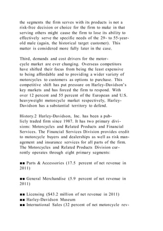 the segments the firm serves with its products is not a
risk-free decision or choice for the firm to make in that
serving others might cause the firm to lose its ability to
effectively serve the specific needs of the 29- to 55-year-
old male (again, the historical target customer). This
matter is considered more fully later in the case.
Third, demands and cost drivers for the motor-
cycle market are ever changing. Overseas competitors
have shifted their focus from being the least expensive
to being affordable and to providing a wider variety of
motorcycles to customers as options to purchase. This
competitive shift has put pressure on Harley-Davidson’s
key markets and has forced the firm to respond. With
over 12 percent and 55 percent of the European and U.S.
heavyweight motorcycle market respectively, Harley-
Davidson has a substantial territory to defend.
History.2 Harley-Davidson, Inc. has been a pub-
licly traded firm since 1987. It has two primary divi -
sions: Motorcycles and Related Products and Financial
Services. The Financial Services Division provides credit
to motorcycle buyers and dealerships as well as risk man-
agement and insurance services for all parts of the firm.
The Motorcycles and Related Products Division cur-
rently operates through eight primary segments:
■■ Parts & Accessories (17.5 percent of net revenue in
2011)
■■ General Merchandise (5.9 percent of net revenue in
2011)
■■ Licensing ($43.2 million of net revenue in 2011)
■■ Harley-Davidson Museum
■■ International Sales (32 percent of net motorcycle rev-
 