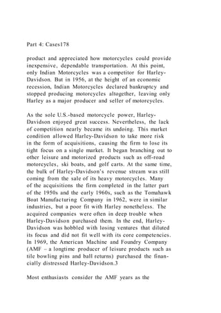 Part 4: Cases178
product and appreciated how motorcycles could provide
inexpensive, dependable transportation. At this point,
only Indian Motorcycles was a competitor for Harley-
Davidson. But in 1956, at the height of an economic
recession, Indian Motorcycles declared bankruptcy and
stopped producing motorcycles altogether, leaving only
Harley as a major producer and seller of motorcycles.
As the sole U.S.-based motorcycle power, Harley-
Davidson enjoyed great success. Nevertheless, the lack
of competition nearly became its undoing. This market
condition allowed Harley-Davidson to take more risk
in the form of acquisitions, causing the firm to lose its
tight focus on a single market. It began branching out to
other leisure and motorized products such as off-road
motorcycles, ski boats, and golf carts. At the same time,
the bulk of Harley-Davidson’s revenue stream was still
coming from the sale of its heavy motorcycles. Many
of the acquisitions the firm completed in the latter part
of the 1950s and the early 1960s, such as the Tomahawk
Boat Manufacturing Company in 1962, were in similar
industries, but a poor fit with Harley nonetheless. The
acquired companies were often in deep trouble when
Harley-Davidson purchased them. In the end, Harley-
Davidson was hobbled with losing ventures that diluted
its focus and did not fit well with its core competencies.
In 1969, the American Machine and Foundry Company
(AMF – a longtime producer of leisure products such as
tile bowling pins and ball returns) purchased the finan-
cially distressed Harley-Davidson.3
Most enthusiasts consider the AMF years as the
 